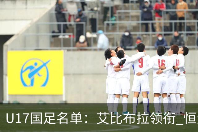 U17国足名单：艾比布拉领衔 恒大足校6人入选